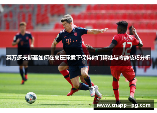 莱万多夫斯基如何在高压环境下保持射门精准与冷静技巧分析