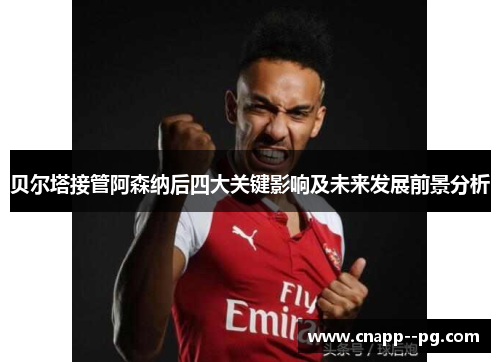 贝尔塔接管阿森纳后四大关键影响及未来发展前景分析
