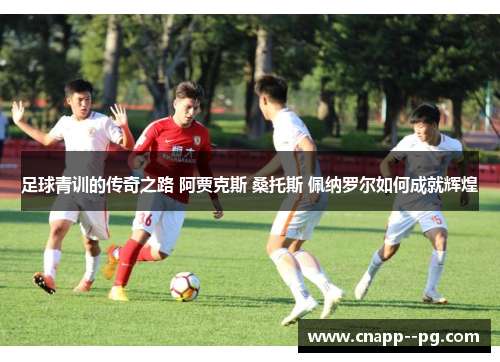 足球青训的传奇之路 阿贾克斯 桑托斯 佩纳罗尔如何成就辉煌