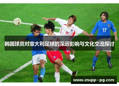 韩国球员对意大利足球的深远影响与文化交流探讨 韩国球员对意大利足球的深远影响与文化交流探讨