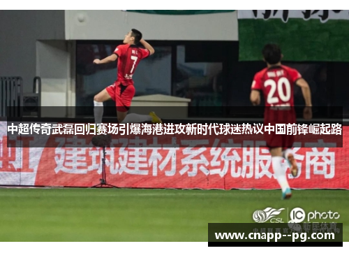中超传奇武磊回归赛场引爆海港进攻新时代球迷热议中国前锋崛起路